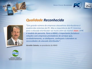 Qualidade   Reconhecida “ Um grande número de empresas atacadistas distribuidoras é usuária dos sistemas da PC. Mas a importância da PC Sistemas para o atacado distribuidor vai muito além do market  share.  A PC é modelo de parceria .  Para a ABAD, é importante fortalecer relações com empresas prestadoras de serviços que, verdadeiramente, se dediquem, conheçam e atendam as necessidades do atacado distribuidor”. Geraldo Caixeta ,  ex-presidente da ABAD 