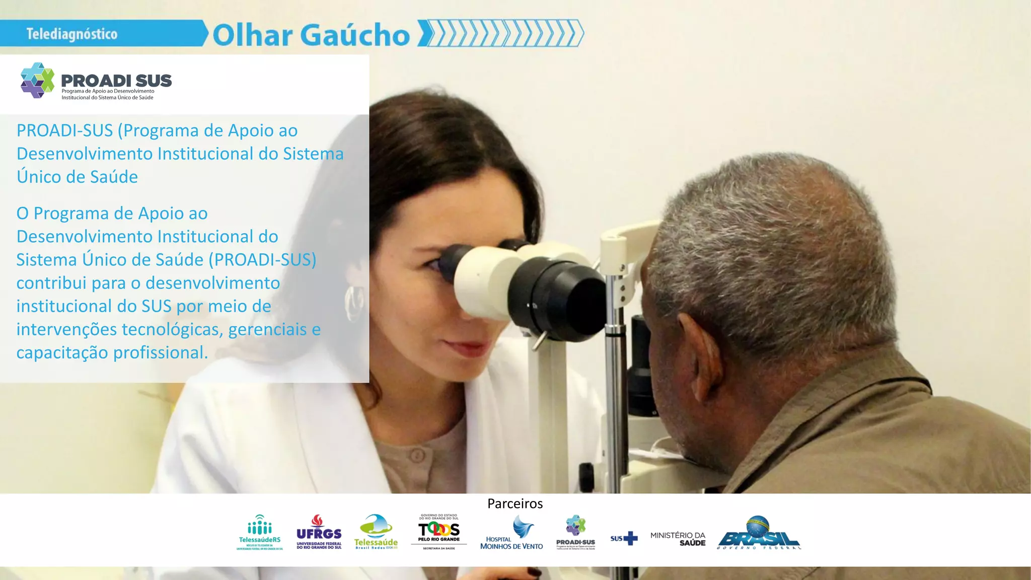 PROADI-SUS (Programa de Apoio ao
Desenvolvimento Institucional do Sistema
Único de Saúde
O Programa de Apoio ao
Desenvolvimento Institucional do
Sistema Único de Saúde (PROADI-SUS)
contribui para o desenvolvimento
institucional do SUS por meio de
intervenções tecnológicas, gerenciais e
capacitação profissional.
Parceiros
 