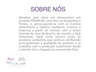 SOBRE NÓS	
  	
  
Movidos	
   pelo	
   ideal	
   em	
   desenvolver	
   um	
  
produto	
  PREMIUM,	
  com	
  foco	
  no	
  despor9vo	
  e	
  
ﬁtness,	
   e,	
   preocupando-­‐se	
   com	
   as	
   funções	
  
alimentares	
   e	
   hábitos	
   saudáveis,	
   criamos	
   a	
  
empresa	
   a	
   par9r	
   do	
   contato	
   com	
   o	
   maior	
  
fazenda	
  de	
  Açaí	
  do	
  Brasil	
  e	
  do	
  mundo,	
  a	
  Açaí	
  
Amazonas.	
   Após	
   visita	
   técnica	
   junto	
   ao	
  
produtor	
  validamos	
  suas	
  prá9cas	
  veriﬁcando	
  
principalmente	
  a	
  qualidade	
  do	
  produto	
  e	
  os	
  
cuidados	
  com	
  a	
  produção	
  sustentável	
  desde	
  
o	
  plan9o	
  até	
  a	
  chegada	
  ao	
  consumidor	
  ﬁnal.	
  
 