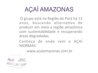 AÇAÍ AMAZONAS	
  	
  
	
  O	
  grupo	
  está	
  na	
  Região	
  do	
  Pará	
  há	
  12	
  
anos,	
   buscando	
   alterna9va	
   de	
  
produzir	
  em	
  meio	
  a	
  região	
  amazônica	
  
com	
   sustentabilidade	
   e	
   recuperando	
  
áreas	
  degradadas.	
  
Conheça	
   de	
   onde	
   vem	
   o	
   AÇAÍ	
  
MORMAII.	
  
	
  	
  	
  	
  	
  	
  	
  	
  www.acaiamazonas.com.br	
  
 