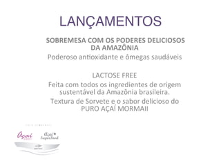 LANÇAMENTOS 	
  	
  
	
  SOBREMESA	
  COM	
  OS	
  PODERES	
  DELICIOSOS	
  
DA	
  AMAZÔNIA	
  
Poderoso	
  an9oxidante	
  e	
  ômegas	
  saudáveis	
  
	
  
LACTOSE	
  FREE	
  	
  
Feita	
  com	
  todos	
  os	
  ingredientes	
  de	
  origem	
  
sustentável	
  da	
  Amazônia	
  brasileira.	
  
Textura	
  de	
  Sorvete	
  e	
  o	
  sabor	
  delicioso	
  do	
  
PURO	
  AÇAÍ	
  MORMAII	
  	
  
 