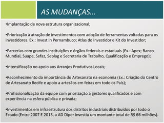 AS MUDANÇAS...
•Implantação de nova estrutura organizacional;

•Priorização à atração de investimentos com adoção de ferramentas voltadas para os
investidores. Ex.: Invest in Pernambuco; Atlas do Investidor e Kit do Investidor;
•Parcerias com grandes instituições e órgãos federais e estaduais (Ex.: Apex; Banco
Mundial, Suape, Sefaz, Seplag e Secretaria de Trabalho, Qualificação e Emprego);
•Intensificação no apoio aos Arranjos Produtivos Locais;
•Reconhecimento da importância do Artesanato na economia (Ex.: Criação do Centro
de Artesanato Recife e apoio a artesãos em feiras em todo os País);
•Profissionalização da equipe com priorização a gestores qualificados e com
experiência na esfera pública e privada;
•Investimentos em infraestrutura dos distritos industriais distribuídos por todo o
Estado (Entre 2007 E 2013, a AD Diper investiu um montante total de R$ 66 milhões).

 