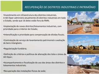 RECUPERAÇÃO DE DISTRITOS INDUSTRIAIS E PATRIMÔNIO
•Investimento em infraestrutura dos distritos industriais.
A AD Diper administra atualmente 26 distritos industriais em todo
o Estado, sendo que 16 deles estão fora da RMR;
•Implantação de novos distritos/loteamentos industriais, com
prioridade para o interior do Estado;
•Intensificação e prioridade para compensação de dívidas fiscais;
•Contratação de serviço de levantamento patrimonial e avaliação
de bens intangíveis;
•Regularização fundiária;
•Definição de critérios e políticas de alienação dos lotes e áreas da
AD Diper;
•Acompanhamento e fiscalização do uso das áreas dos distritos e
loteamentos industriais;

•Recuperação das instalações físicas da sede;

 