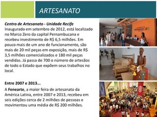 ARTESANATO
Centro de Artesanato - Unidade Recife
Inaugurado em setembro de 2012, está localizado
no Marco Zero da capital Pernambucana e
recebeu investimento de R$ 6,5 milhões. Em
pouco mais de um ano de funcionamento, são
mais de 20 mil peças em exposição, mais de R$
3,5 milhões comercializados e 180 mil peças
vendidas. Já passa de 700 o número de artesãos
de todo o Estado que expõem seus trabalhos no
local.
Entre 2007 e 2013...
A Fenearte, a maior feira de artesanato da
América Latina, entre 2007 e 2013, recebeu em
seis edições cerca de 2 milhões de pessoas e
movimentou uma média de R$ 200 milhões.

 