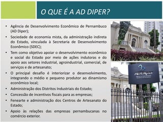 O QUE É A AD DIPER?
• Agência de Desenvolvimento Econômico de Pernambuco
(AD Diper);
• Sociedade de economia mista, da administração indireta
do Estado, vinculada à Secretaria de Desenvolvimento
Econômico (SDEC);
• Tem como objetivo apoiar o desenvolvimento econômico
e social do Estado por meio de ações indutoras e do
apoio aos setores industrial, agroindustrial, comercial, de
serviços e de artesanato;
• O principal desafio é interiorizar o desenvolvimento,
integrando o médio e pequeno produtor ao dinamismo
econômico local;
• Administração dos Distritos Industriais do Estado;
• Concessão de incentivos fiscais para as empresas;
• Fenearte e administração dos Centros de Artesanato do
Estado;
• Apoio às relações das empresas pernambucanas no
comércio exterior.

 