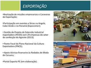 EXPORTAÇÃO
•Realização de missões empresariais e Caravanas
de Exportação;

•Participação em eventos e feiras na Angola,
Cabo Verde e no Panamá (Expocomer);
• Gestão do Projeto de Extensão Industrial
Exportadora (PEIEX) com 29 empresas do setor
de confecção do Agreste (2013);
• Ponto Focal do Plano Nacional da Cultura
Exportadora (PNCE);
• Apoio técnico-financeiro às Rodadas de Moda
de Caruaru;
•Portal Exporta PE (em elaboração).

 