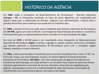 HISTÓRICO DA AGÊNCIA
Em 1960, surgia a Companhia de Desenvolvimento de Pernambuco – Distritos Industriais
(Comper – DI). A Companhia, localizada no Cabo de Santo Agostinho, era responsável por
adquirir áreas para a implantação de distritos, organizar suas administrações e alienar lotes e
parcelas de terrenos para empresas que quisessem se implantar aqui.
Em 1968, a Comper-DI teve sua razão social modificada para Distritos Industriais de Pernambuco
S/A (DI-PER), agora com sede no Recife. A promoção da industrialização do estado e o incentivo a
financiamentos para os empreendedores foram incluídos no rol das atividades do órgão.
No início de 1970, a DI-PER passa a ser reconhecida como Companhia de Desenvolvimento
Industrial de Pernambuco (Diper) e começa a agregar e a apoiar relações comerciais e atividades
que viessem promover o desenvolvimento de Pernambuco junto com a sociedade, órgãos
federais, estaduais e o setor industrial.
Em 1992, a sede social da Diper é transferida para a Avenida Conselheiro Rosa e Silva, nº 347, no
bairro das Graças, seu atual endereço, e passa a se chamar Agência de Desenvolvimento
Econômico de Pernambuco (AD Diper). Com nova composição, ela agora é formada por um
Conselho de Administração, um corpo diretivo e um Conselho Fiscal. Ações de apoio aos setores
industrial, agroindustrial, comercial, de serviços, florestal e mineral foram englobadas pela
Agência, naquela época, junto com a implementação de ações de fomento e de atrações de
investimentos com mecanismos próprios e do Governo do Estado.

 