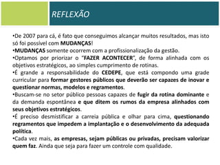 REFLEXÃO
•De 2007 para cá, é fato que conseguimos alcançar muitos resultados, mas isto
só foi possível com MUDANÇAS!
•MUDANÇAS somente ocorrem com a profissionalização da gestão.
•Optamos por priorizar o “FAZER ACONTECER”, de forma alinhada com os
objetivos estratégicos, ao simples cumprimento de rotinas.
•É grande a responsabilidade do CEDEPE, que está compondo uma grade
curricular para formar gestores públicos que deverão ser capazes de inovar e
questionar normas, modelos e regramentos.
•Buscam-se no setor público pessoas capazes de fugir da rotina dominante e
da demanda espontânea e que ditem os rumos da empresa alinhados com
seus objetivos estratégicos.
•É preciso desmistificar a carreia pública e olhar para cima, questionando
regramentos que impedem a implantação e o desenvolvimento da adequada
política.
•Cada vez mais, as empresas, sejam públicas ou privadas, precisam valorizar
quem faz. Ainda que seja para fazer um controle com qualidade.

 