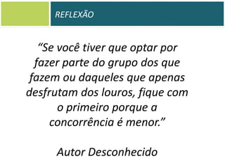 REFLEXÃO

“Se você tiver que optar por
fazer parte do grupo dos que
fazem ou daqueles que apenas
desfrutam dos louros, fique com
o primeiro porque a
concorrência é menor.”
Autor Desconhecido

 