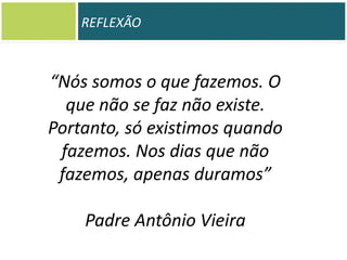 REFLEXÃO

“Nós somos o que fazemos. O
que não se faz não existe.
Portanto, só existimos quando
fazemos. Nos dias que não
fazemos, apenas duramos”
Padre Antônio Vieira

 