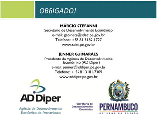 OBRIGADO!
MÁRCIO STEFANNI
Secretário de Desenvolvimento Econômico
e-mail: gabinete@sdec.pe.gov.br
Telefone: +55 81 3182.1727
www.sdec.pe.gov.br

JENNER GUIMARÃES
Presidente da Agência de Desenvolvimento
Econômico (AD Diper)
e-mail: jenner@addiper.pe.gov.br
Telefone: + 55 81 3181.7309
www.addiper.pe.gov.br

 