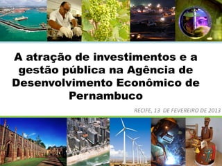 A atração de investimentos e a
gestão pública na Agência de
Desenvolvimento Econômico de
Pernambuco
RECIFE, 13 DE FEVEREIRO DE 2013

 