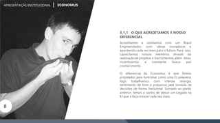 sonhamos com um Brasil
Empreendedor, com ideias inovadoras e
apontandocada vez mais para o futuro. Para isso,
capacitamos nossos membros através da
realizaçãode projetos e treinamentos,além disso
busca porincentivamos a constante
conhecimento.
O diferencial da Economus é que fomos
projetados para funcionar como uma EJ pequena,
logo trabalhamos com intensa sinergia,
sentimento de time e prezamos pela tomada de
decisões de forma horizontal. Somado ao ponto
anterior, temos o sonho de deixar um Legado na
EJ que a faça crescer cada vez mais.
3.1.1 O QUE ACREDITAMOS E NOSSO
DIFERENCIAL
Acreditamos e
APRESENTAÇÃOINSTITUCIONAL ECONOMUS
8
 