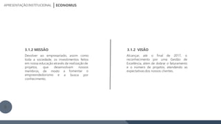 projetos, que desenvolvam nossos
membros, de modo a fomentar o
a busca porempreendedorismo e
conhecimento.
3.1.2 MISSÃO
Devolver ao empresariado, assim como
toda a sociedade, os investimentos feitos
em nossa educaçãoatravés da realizaçãode
3.1.2 VISÃO
Alcançar, até o final de 2017, o
reconhecimento por uma Gestão de
Excelência, além de dobrar o faturamento
e o número de projetos, atendendo as
expectativas dos nossos clientes.
ECONOMUSAPRESENTAÇÃOINSTITUCIONAL
9
 