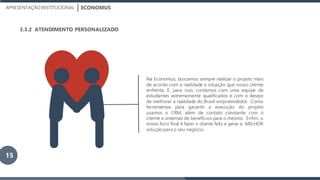 ECONOMUSAPRESENTAÇÃOINSTITUCIONAL
3.3.2 ATENDIMENTO PERSONALIZADO
Na Economus, buscamos sempre realizar o projeto mais
de acordo com a realidade e situação que nosso cliente
enfrenta. E, para isso, contamos com uma equipe de
estudantes extremamente qualificados e com o desejo
de melhorar a realidade do Brasil empreendedor. Como
ferramentas para garantir a execução do projeto
usamos o CRM, além de contato constante com o
cliente e sistemas de benefícios para o mesmo. Enfim, o
nosso foco final é fazer o cliente feliz e gerar a MELHOR
solução para o seu negócio.
15
 