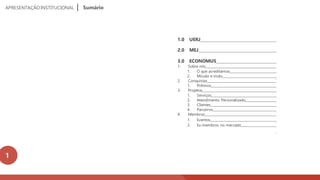 1.0 UERJ
2.0 MEJ
3.0 ECONOMUS
1. Sobre nós
1. O que acreditamos
2. Missão e visão
2. Conquistas
1. Prêmios
3. Projetos
1. Serviços
2. Atendimento Personalizado
3. Clientes
4. Parceiros
4. Membros
1. Eventos
2. Ex-membros no mercado
________
______
_______
______
______
_
__________
____
_____
_
______
_
____
_
____
APRESENTAÇÃOINSTITUCIONAL Sumário
1
 