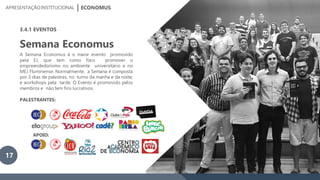 APRESENTAÇÃOINSTITUCIONAL ECONOMUS
3.4.1 EVENTOS
Semana Economus
A Semana Economus é o maior evento promovido
pela EJ, que tem como foco promover o
empreendedorismo no ambiente universitário e no
MEJ Fluminense. Normalmente, a Semana é composta
por 3 dias de palestras, no turno da manha e da noite,
e workshops pela tarde. O Evento é promovido pelos
membros e não tem fins lucrativos.
PALESTRANTES:
APOIO:
17
 