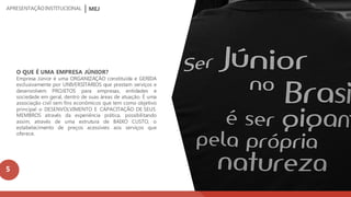 MEJAPRESENTAÇÃOINSTITUCIONAL
O QUE É UMA EMPRESA JÚNIOR?
Empresa Júnior é uma ORGANIZAÇÃO constituída e GERIDA
exclusivamente por UNIVERSITÁRIOS que prestam serviços e
desenvolvem PROJETOS para empresas, entidades e
sociedade em geral, dentro de suas áreas de atuação. É uma
associação civil sem fins econômicos que tem como objetivo
principal o DESENVOLVIMENTO E CAPACITAÇÃO DE SEUS
MEMBROS através da experiência prática, possibilitando
assim, através de uma estrutura de BAIXO CUSTO, o
estabelecimento de preços acessíveis aos serviços que
oferece.
5
 