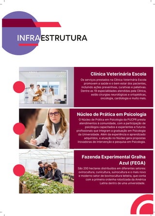 INFRAESTRUTURA
Clínica Veterinária Escola
Os serviços prestados na Clínica Veterinária Escola
promovem a saúde e o bem estar dos pacientes,
incluindo ações preventivas, curativas e paliativas.
Dentre as 19 especialidades atendidas pela Clínica,
estão cirurgias neurológicas e ortopédicas,
oncologia, cardiologia e muito mais.
Núcleo de Prática em Psicologia
O Núcleo de Prática em Psicologia da PUCPR presta
atendimentos à comunidade, com a participação de
psicólogos capacitados e experientes e futuros
profissionais que integram a graduação em Psicologia
da Universidade. Além da experiência e aprendizado
adquiridos, a atuação no Núcleo gera propostas
inovadoras de intervenção e pesquisa em Psicologia.
Fazenda Experimental Gralha
Azul (FEGA)
São 200 hectares distribuídos em diferentes setores:
ovinocultura, cunicultura, suinocultura e o mais novo
e moderno setor de bovinocultura leiteira, que conta
com a primeira ordenha robotizada da América
Latina dentro de uma universidade.
 