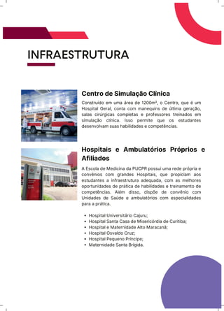 INFRAESTRUTURA
Construído em uma área de 1200m², o Centro, que é um
Hospital Geral, conta com manequins de última geração,
salas cirúrgicas completas e professores treinados em
simulação clínica. Isso permite que os estudantes
desenvolvam suas habilidades e competências.
Centro de Simulação Clínica
Hospital Universitário Cajuru;
Hospital Santa Casa de Misericórdia de Curitiba;
Hospital e Maternidade Alto Maracanã;
Hospital Osvaldo Cruz;
Hospital Pequeno Príncipe;
Maternidade Santa Brígida.
A Escola de Medicina da PUCPR possui uma rede própria e
convênios com grandes Hospitais, que propiciam aos
estudantes a infraestrutura adequada, com as melhores
oportunidades de prática de habilidades e treinamento de
competências. Além disso, dispõe de convênio com
Unidades de Saúde e ambulatórios com especialidades
para a prática.
Hospitais e Ambulatórios Próprios e
Afiliados
 