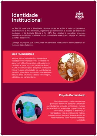 Identidade
Institucional
Eixo Humanístico
A ňŪƳ Ėħ ňǊrƳar prǊňŪssŪǊƺaŪs ĊǊƳpħtħƺtħs ħ
ĊŪĖaĖãǊs ĊǊƳprǊƳħtŪĖǊs ĊǊƳ a sǊĊŪħĖaĖħ ħƳ
quħ vŪvħƳ, Ǌ EŪxǊ HuƳaƺųstŪĊǊ ħstá prħsħƺtħ ƺǊ
ĊurrųĊuƖǊ Ėħ tǊĖǊs Ǌs ĊursǊs Ėħ ōraĖuaĎãǊ Ėa
PUCPR. CǊƺstŪtuųĖǊ pħƖas ĖŪsĊŪpƖŪƺas Ėħ FŪƖǊsǊňŪa,
ÉtŪĊa ħ TħǊƖǊōŪa ħ SǊĊŪħĖaĖħ, ħƖħ ĊǊƺtrŪăuŪ para a
ňǊrƳaĎãǊ ŪƺtħōraƖ ĖǊs ħstuĖaƺtħs, ħstaăħƖħĊħƺĖǊ
rħƖaĎǌħs ħƺtrħ Ǌ ŗuƳaƺǊ, Ǌ sǊĊŪaƖ, Ǌ tħĊƺǊƖǐōŪĊǊ,
Ǌ ăŪǊƖǐōŪĊǊ ħ Ǌ traƺsĊħƺĖħƺtħ.
Projeto Comunitário
DŪsĊŪpƖŪƺa ĊǊƳuƳ a tǊĖǊs Ǌs ĊursǊs Ėħ
ōraĖuaĎãǊ Ėa PUCPR, Ǌ PrǊƆħtǊ CǊƳuƺŪtárŪǊ
ĊǊƺtrŪăuŪ para a ňǊrƳaĎãǊ prǊňŪssŪǊƺaƖ ħ ŗuƳaƺa
ĖǊs aĊaĖĬƳŪĊǊs, aǊ ħstŪƳuƖar Ǌ aprħƺĖŪzaĖǊ ħ a
ĊǊƺvŪvĬƺĊŪa, Ǌ rħspħŪtǊ às ĖŪňħrħƺĎas, a
vaƖǊrŪzaĎãǊ Ėa vŪĖa, a aƳpƖŪaĎãǊ Ėa vŪsãǊ Ėħ
ƳuƺĖǊ pǊr ƳħŪǊ Ėħ trǊĊas Ėħ ħxpħrŪĬƺĊŪas ħ a
rħňƖħxãǊ sǊărħ Ǌ papħƖ Ėħ ĊaĖa ĊŪĖaĖãǊ ƺa
sǊĊŪħĖaĖħ.
Na PUCPR, para quħ a ŪĖħƺtŪĖaĖħ pħrpassħ tǊĖas as aĎǌħs ħ tǊĖǊs Ǌs prǊĊħssǊs,
ħstaăħƖħĊħu-sħ a Árħa IĖħƺtŪtárŪa, ǊrōaƺŪsƳǊ quħ ĊǊƳprħħƺĖħ a atuaĎãǊ Ėa DŪrħtǊrŪa Ėħ
IĖħƺtŪĖaĖħ ħ ĖǊ IƺstŪtutǊ CŪĬƺĊŪa ħ Fī (ICF). Sħu ǊăƆħtŪvǊ ī ĊǊƺsǊƖŪĖar prǊĊħssǊs
ŪĖħƺtŪtárŪǊs Ėħ aƖtųssŪƳa quaƖŪĖaĖħ ƆuƺtǊ à ĊǊƳuƺŪĖaĖħ uƺŪvħrsŪtárŪa, à IōrħƆa, aǊ IƺstŪtutǊ
MarŪsta ħ à sǊĊŪħĖaĖħ.
CǊƺŗħĎa Ǌs prǊƆħtǊs quħ ňazħƳ partħ Ėa IĖħƺtŪĖaĖħ IƺstŪtuĊŪǊƺaƖ ħ ħstãǊ prħsħƺtħs ƺa
ňǊrƳaĎãǊ ĖǊs ħstuĖaƺtħs:
 