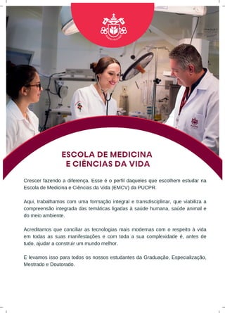 ESCOLA DE MEDICINA
E CIÊNCIAS DA VIDA
Crescer fazendo a diferença. Esse é o perfil daqueles que escolhem estudar na
Escola de Medicina e Ciências da Vida (EMCV) da PUCPR.
Aqui, trabalhamos com uma formação integral e transdisciplinar, que viabiliza a
compreensão integrada das temáticas ligadas à saúde humana, saúde animal e
do meio ambiente.
Acreditamos que conciliar as tecnologias mais modernas com o respeito à vida
em todas as suas manifestações e com toda a sua complexidade é, antes de
tudo, ajudar a construir um mundo melhor.
E levamos isso para todos os nossos estudantes da Graduação, Especialização,
Mestrado e Doutorado.
 