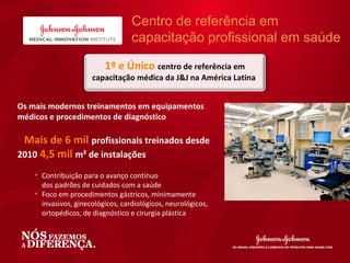 Centro de referência em
               v                   capacitação profissional em saúde

                          1º e Único centro de referência em
                      capacitação médica da J&J na América Latina


Os mais modernos treinamentos em equipamentos
médicos e procedimentos de diagnóstico

• Mais de 6 mil profissionais treinados desde
2010 4,5 mil m² de instalações

    • Contribuição para o avanço contínuo
      dos padrões de cuidados com a saúde
    • Foco em procedimentos gástricos, minimamente
      invasivos, ginecológicos, cardiológicos, neurológicos,
      ortopédicos, de diagnóstico e cirurgia plástica
 