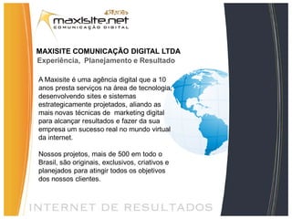 MAXISITE COMUNICAÇÃO DIGITAL LTDA
Experiência, Planejamento e Resultado

A Maxisite é uma agência digital que a 10
anos presta serviços na área de tecnologia,
desenvolvendo sites e sistemas
estrategicamente projetados, aliando as
mais novas técnicas de marketing digital
para alcançar resultados e fazer da sua
empresa um sucesso real no mundo virtual
da internet.

Nossos projetos, mais de 500 em todo o
Brasil, são originais, exclusivos, criativos e
planejados para atingir todos os objetivos
dos nossos clientes.
 