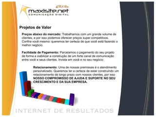 Projetos de Valor
 Preços abaixo do mercado: Trabalhamos com um grande volume de
 clientes, e por isso podemos oferecer preços super competitivos.
 Confira você mesmo: queremos ter certeza de que você está fazendo o
 melhor negócio.

 Facilidade de Pagamento: Parcelamos o pagamento do seu projeto
 de forma a viabilizar a construção de um forte canal de comunicação
 entre você e seus clientes. Invista em você e no seu negócio.

         Relacionamento: Uma de nossas premissas é o atendimento
         personalizado. Queremos ter a certeza de estar construindo um
         relacionamento de longo prazo com nossos clientes, por isso
         NOSSO COMPROMISSO DE AJUDA E SUPORTE NO SEU
         CRESCIMENTO E DA SUA EMPRESA.
 