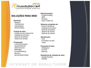 Relacionamento:
                                   · Criação de Blog
SOLUÇÕES PARA WEB                  · SMS
                                   · Enquete
 Domínios:                         · Orkut, Twitter etc
 · Registro
 · Transferência                   Sistemas completos de:
 · Hospedagem                      · Ensino à Distância
 · Administração                   · Catálogo de produtos
                                   · Sistema de pedidos
 Criação de sites:                 · Sistema de vendas
 · Criação de site institucional   · Sistema de imóveis
 · Catálogo de produtos
 · Sistema de pedidos              Atendimento:
 · Sistema de vendas               · Chat
                                   · Formulário via web
 Prospecção:                       · Ticket
 · Links Patrocinados
 · Google Adwords                  Promoção de sites:
 · Sites de busca                  · Wallpapers
 · Mailinglist                     · E-cards
 · E-mail Marketing                · Banners
 · Banners
 · Apresentação digital            Estatísticas de visitação de sites:
                                   · Google Analytics
                                   · AwStats
 