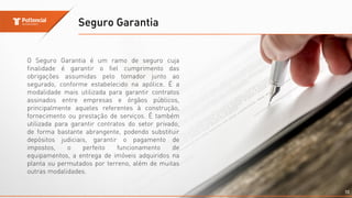 Seguro Garantia
10
O Seguro Garantia é um ramo de seguro cuja
finalidade é garantir o fiel cumprimento das
obrigações assumidas pelo tomador junto ao
segurado, conforme estabelecido na apólice. É a
modalidade mais utilizada para garantir contratos
assinados entre empresas e órgãos públicos,
principalmente aqueles referentes à construção,
fornecimento ou prestação de serviços. É também
utilizada para garantir contratos do setor privado,
de forma bastante abrangente, podendo substituir
depósitos judiciais, garantir o pagamento de
impostos, o perfeito funcionamento de
equipamentos, a entrega de imóveis adquiridos na
planta ou permutados por terreno, além de muitas
outras modalidades.
 