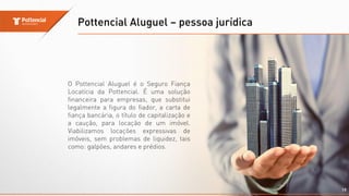 Pottencial Aluguel – pessoa jurídica
19
O Pottencial Aluguel é o Seguro Fiança
Locatícia da Pottencial. É uma solução
financeira para empresas, que substitui
legalmente a figura do fiador, a carta de
fiança bancária, o título de capitalização e
a caução, para locação de um imóvel.
Viabilizamos locações expressivas de
imóveis, sem problemas de liquidez, tais
como: galpões, andares e prédios.
 