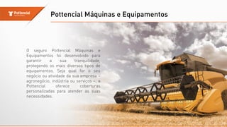 Pottencial Máquinas e Equipamentos
20
O seguro Pottencial Máquinas e
Equipamentos foi desenvolvido para
garantir a sua tranquilidade,
protegendo os mais diversos tipos de
equipamentos. Seja qual for o seu
negócio ou atividade da sua empresa –
agronegócio, indústria ou serviços –, a
Pottencial oferece coberturas
personalizadas para atender as suas
necessidades.
 