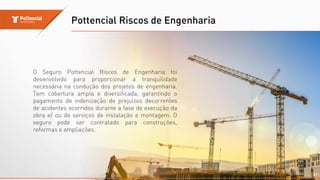 Pottencial Riscos de Engenharia
21
O Seguro Pottencial Riscos de Engenharia foi
desenvolvido para proporcionar a tranquilidade
necessária na condução dos projetos de engenharia.
Tem cobertura ampla e diversificada, garantindo o
pagamento de indenização de prejuízos decorrentes
de acidentes ocorridos durante a fase de execução da
obra e/ ou de serviços de instalação e montagem. O
seguro pode ser contratado para construções,
reformas e ampliações.
 