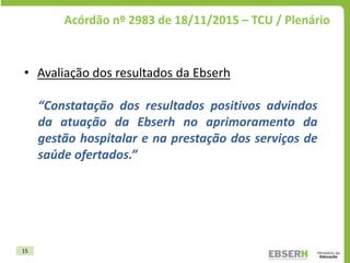 15
Acórdão nº 2983 de 18/11/2015 – TCU / Plenário
• Avaliação dos resultados da Ebserh
“Constatação dos resultados positiv...