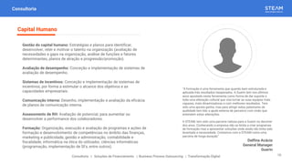 Consultoria
Gestão do capital humano: Estratégias e planos para identificar,
desenvolver, reter e motivar o talento na organização (avaliação de
necessidades e gaps na organização, análise de funções e fatores
determinantes, planos de atração e progressão/promoção).
Avaliação de desempenho: Conceção e implementação de sistemas de
avaliação de desempenho.
Sistemas de incentivos: Conceção e implementação de sistemas de
incentivos, por forma a estimular o alcance dos objetivos e as
capacidades empresariais.
Comunicação interna: Desenho, implementação e avaliação da eficácia
de planos de comunicação interna.
Assessments de RH: Avaliação de potencial, para aumentar ou
desenvolver a performance dos colaboradores.
Formação: Organização, execução e avaliação de programas e ações de
formação e desenvolvimento de competências no âmbito das finanças,
marketing e publicidade, gestão e administração, contabilidade e
fiscalidade, informática na ótica do utilizador, ciências informáticas
(programação, implementação de SI’s, entre outros).
Capital Humano
Consultoria | Soluções de Financiamento | Business Process Outsourcing | Transformação Digital
“A formação é uma ferramenta que quando bem estruturada e
aplicada trás resultados inesperados. A Guerin tem nos últimos
anos apostado nesta ferramenta como forma de dar suporte a
toda uma alteração cultural que visa tornar as suas equipas mais
capazes, mais dinamizadoras e com melhores resultados. Tem
sido uma aposta ganha, mas para atingir estes patamares de
qualidade tem tido a ajuda externa de parceiros com visão que
entendem estas alterações.
A STEAM, tem sido uma parceria valiosa para a Guerin no decorrer
dos anos. Conhecendo a empresa não se limita a criar programas
de formação mas a apresentar soluções onde ainda não tinha sido
levantada a necessidade. Contamos com a STEAM como uma
parceria de longa duração”
Delfina Acácio
General Manager
Guerin
10
 