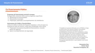 “O trabalho em parceria efectuado com a STEAM, ao longo
de vários anos e em diversos quadros comunitários,
proporcionou à Rauschert Portuguesa, não só a
possibilidade de se apresentar com candidaturas sólidas,
mas, principalmente, de construir projectos empresariais
com maior criação de valor para a Empresa. Estes
resultados apenas foram possíveis, dado terem sido o
produto de um exercício conjunto com uma equipa como
a STEAM que se encontra bem inserida na realidade
Portuguesa, especialmente, no que respeita o seu mundo
Empresarial”
Diamantino Dias
Diretor Geral
Rauschert Portuguesa, SA.
Soluções de Financiamento
Programas de financiamento nacional e europeu
Portugal 2020, Horizonte 2020 e outros programas específicos:
● Identificação de oportunidades;
● Planeamento do projeto;
● Preparação, submissão e acompanhamento de candidaturas.
Instrumentos de Crédito e Garantia Mútua
Linhas de crédito no âmbito do Programa Capitalizar, Linhas de apoio às
empresas do setor do turismo, Linhas para revitalização, entre outros;
● Preparação da proposta de pedido de financiamento, incluindo
planos de negócios;
● Apoio e acompanhamento da negociação.
Co-financiamento Público
Consultoria | Soluções de Financiamento | Business Process Outsourcing | Transformação Digital 12
 