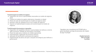 “Agradeço aos consultores da STEAM todo o
apoio facultado ao longo do processo de criação
da App YourStyle”
Claudia Camacho
CEO & Founder
YourStyle
Transformação Digital
Transformação de modelos de negócio
● Diagnóstico de riscos e oportunidades associados ao modelo de negócios
atual;
● Criação de modelos de negócio alternativos, baseados no digital;
● Planos de ação de transformação do modelo de negócios atual;
● Business cases de validação de um novo modelo de negócios;
● Suporte na implementação de planos de transformação do modelo de
negócios.
Transformação de processos e operações
● Diagnóstico de capabilities internas e oportunidades de melhoria a nível de
skills, processos, utilidade da informação e tecnologia;
● Planos de ação para a melhoria do modelo operacional;
● Automatização e agilização de processos internos;
● Aplicação de Gamification a processos de negócio;
● Implementação de planos de ação e soluções tecnológicas para melhorar a
performance.
Consultoria | Soluções de Financiamento | Business Process Outsourcing | Transformação Digital 18
 