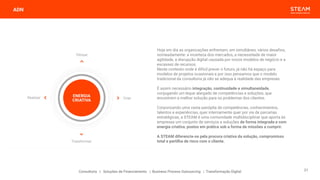 ADN
Consultoria | Soluções de Financiamento | Business Process Outsourcing | Transformação Digital
Hoje em dia as organizações enfrentam, em simultâneo, vários desafios,
nomeadamente: a incerteza dos mercados, a necessidade de maior
agilidade, a disrupção digital causada por novos modelos de negócio e a
escassez de recursos.
Neste contexto onde é difícil prever o futuro, já não há espaço para
modelos de projetos ocasionais e por isso pensamos que o modelo
tradicional da consultoria já não se adequa à realidade das empresas.
É assim necessário integração, continuidade e simultaneidade,
conjugando um leque alargado de competências e soluções, que
encontrem a melhor solução para os problemas dos clientes.
Corporizando uma vasta panóplia de competências, conhecimentos,
talentos e experiências, quer internamente quer por via de parcerias
estratégicas, a STEAM é uma comunidade multidisciplinar que aporta às
empresas um conjunto de serviços e soluções de forma integrada e com
energia criativa, postos em prática sob a forma de missões a cumprir.
A STEAM diferencia-se pela procura criativa da solução, compromisso
total e partilha de risco com o cliente.
21
 