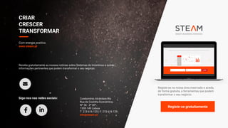 Registe-se na nossa área reservada e aceda,
de forma gratuita, a ferramentas que podem
transformar o seu negócio.
Registe-se gratuitamente
CRIAR
CRESCER
TRANSFORMAR
Com energia positiva.
www.steam.pt
Receba gratuitamente as nossas notícias sobre Sistemas de Incentivos e outras
informações pertinentes que podem transformar o seu negócio:
Siga-nos nas redes sociais: Condomínio Alcântara-Rio
Rua da Cozinha Económica,
Nº 36 - 2º Dtº.
1300-149 Lisboa
T: 213 616 120 | F: 213 616 129
info@steam.pt
 