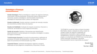 “A STEAM foi crucial em todas as fases do projeto
BestTables, desde a validação da ideia, criação do
modelo e plano de negócios, angariação do
financiamento necessário e apoio à gestão.
Paralelamente, durante os momentos mais difíceis do
projeto, os consultores da STEAM foram cruciais para a
minha motivação, desafiando e apoiando
financeiramente marcos importantes do projeto.”
Ricardo Sécio
CEO
The Fork - Brasil
Consultoria
Gestão Estratégica: Planos estratégicos e planos de negócios (startups,
crescimento, internacionalização, turnaround), planos operacionais e
funcionais, projetos estratégicos, reestruturações empresariais,
estratégias de aquisição/fusão e planos de integração.
Estudos de Mercado: Estudos setoriais e estudos de mercado, estudos
da concorrência, análise interna da empresa.
Estudos de Viabilidade: Avaliação do impacto económico, financeiro e
comercial da entrada em novos negócios/mercados.
Gestão da Inovação: Modelos e ferramentas para identificação,
desenvolvimento e comercialização de inovações, estratégias e modelos
de negócio inovadores.
Transformação Financeira: Conceção de instrumentos e definição de
processos no âmbito do planeamento, controlo e gestão financeira e
apoio em processos de reestruturação (e.g. PER).
Corporate Finance: Avaliação de empresas, negócios e projetos,
elaboração de due diligences contabilísticas, financeiras e fiscais.
Estratégia e Finanças
Consultoria | Soluções de Financiamento | Business Process Outsourcing | Transformação Digital 7
 
