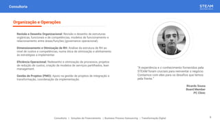 “A experiência e o conhecimento fornecidos pela
STEAM foram cruciais para reinventar o negócio.
Contamos com eles para os desafios que temos
pela frente.”
Ricardo Sousa
Board Member
PC Clinic
Consultoria
Revisão e Desenho Organizacional: Revisão e desenho de estruturas
orgânicas, funcionais e de competências, modelos de funcionamento e
relacionamento entre áreas/funções (governance operacional).
Dimensionamento e Otimização de RH: Análise da estrutura de RH ao
nível de custos e competências, numa ótica de otimização e alinhamento
às estratégias a implementar.
Eficiência Operacional: Redesenho e otimização de processos, projetos
de redução de custos, criação de modelos de serviços partilhados, lean
management.
Gestão de Projetos (PMO): Apoio na gestão de projetos de integração e
transformação, coordenação da implementação.
Organização e Operações
Consultoria | Soluções de Financiamento | Business Process Outsourcing | Transformação Digital 8
 