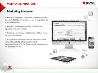 MELHORES PRÁTICAS

  Marketing & Internet
  Primeira empresa a lançar um apartamento pela
internet (1999) e primeira a ter um time próprio de
corretores online.

  Primeira empresa do mundo a vender um
apartamento pelo Twitter.
  Pioneira no mercado imobiliário a instituir ações
de open innovation

  Atuação em multi plataformas de canais online
incluindo website, aplicativos Android,
WindowsPhone, iPhone, f-commerce além de mais
de 16 redes sociais.
 