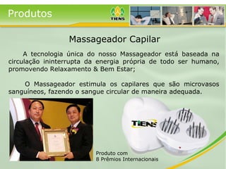 Produtos
A tecnologia única do nosso Massageador está baseada na
circulação ininterrupta da energia própria de todo ser humano,
promovendo Relaxamento & Bem Estar;
O Massageador estimula os capilares que são microvasos
sanguíneos, fazendo o sangue circular de maneira adequada.
Produto com
8 Prêmios Internacionais
Massageador Capilar
 
