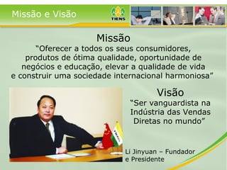Missão e Visão
Visão
“Ser vanguardista na
Indústria das Vendas
Diretas no mundo”
Missão
“Oferecer a todos os seus consumidores,
produtos de ótima qualidade, oportunidade de
negócios e educação, elevar a qualidade de vida
e construir uma sociedade internacional harmoniosa”
Li Jinyuan – Fundador
e Presidente
 