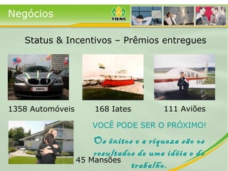 Negócios
1358 Automóveis 168 Iates 111 Aviões
45 Mansões
Status & Incentivos – Prêmios entregues
VOCÊ PODE SER O PRÓXIMO!
Os êxitos e a riqueza são os
resultados de uma idéia e do
trabalho.
 