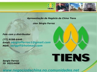 Apresentação de Negócio da China Tiens
com Sérgio Ferraz
Fale com o distribuidor
(77) 9198-6440
Email: sergiofferraz1@gmail.com
MSN: sergpff@hotmail.com
Sergio Ferraz
ID 95514408
www.negociodachina.no.comunidades.net
 