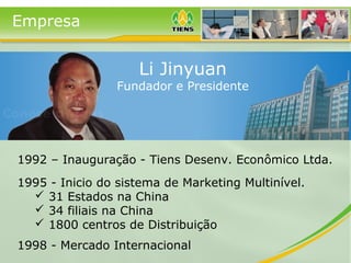 Empresa
1992 – Inauguração - Tiens Desenv. Econômico Ltda.
1995 - Inicio do sistema de Marketing Multinível.
 31 Estados na China
 34 filiais na China
 1800 centros de Distribuição
1998 - Mercado Internacional
Li Jinyuan
Fundador e Presidente
 