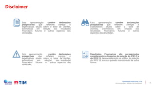 2
Disclaimer
TIM Participações – Relação com Investidores
Resultados Financeiros são apresentados
considerando os impactos da adoção do IFRS 9 e
do IFRS 15, desconsiderando os efeitos da adoção
do IFRS 16, exceto quando mencionado de outra
forma.
Esta apresentação contém declarações
prospectivas que refletem crenças e
expectativas atuais sobre a base de clientes,
estimativas em relação aos resultados
financeiros futuros e outros aspectos das
atividades.
Esta apresentação contém declarações
prospectivas que refletem crenças e
expectativas atuais sobre a base de clientes,
estimativas em relação aos resultados
financeiros futuros e outros aspectos das
atividades.
Esta apresentação contém declarações
prospectivas que refletem crenças e
expectativas atuais sobre a base de
clientes, estimativas em relação aos
resultados financeiros futuros e outros
aspectos das atividades.
Apresentação Institucional | 1T19
 