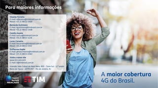 A maior cobertura
4G do Brasil.
Vicente Ferreira
E-mail: vdferreira@timbrasil.com.br
Móvel: +55 21 98113-1400
Bernardo Guttmann
E-mail: bguttmann@timbrasil.com.br
Móvel: +55 21 98113-1408
Camila Assano
E-mail: cacruz@timbrasil.com.br
Móvel: +55 21 98113-4236
Lucas Carneiro
E-mail: lmcarneiro@timbrasil.com.br
Móvel: +55 21 98113-1141
Guilherme Kopke
E-mail: gknascimento@timbrasil.com.br
Móvel: +55 21 98113-0583
Visite o nosso site
www.tim.com.br/ir
E-mail: ri@timbrasil.com.br
Avenida João Cabral de Melo Neto, 850 – Torre Sul - 12º andar
Barra da Tijuca – 22775-057 – Rio de Janeiro, RJ
Para maiores informações
 